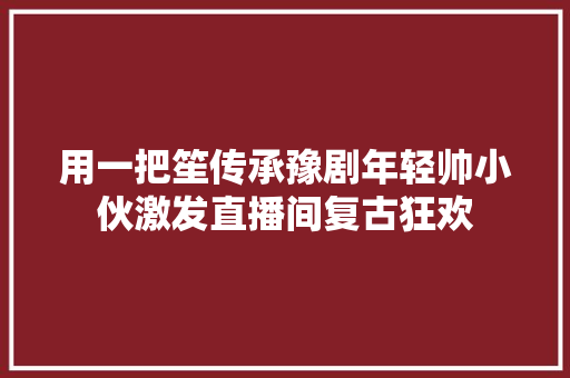 用一把笙传承豫剧年轻帅小伙激发直播间复古狂欢