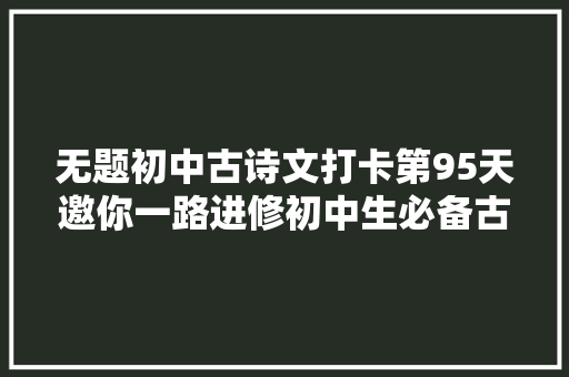 无题初中古诗文打卡第95天邀你一路进修初中生必备古诗词和古文连续打卡30天即可获赠图书