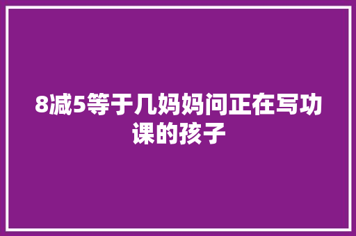 8减5等于几妈妈问正在写功课的孩子