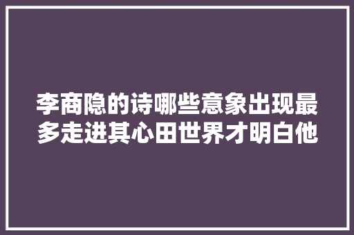 李商隐的诗哪些意象出现最多走进其心田世界才明白他的忧郁