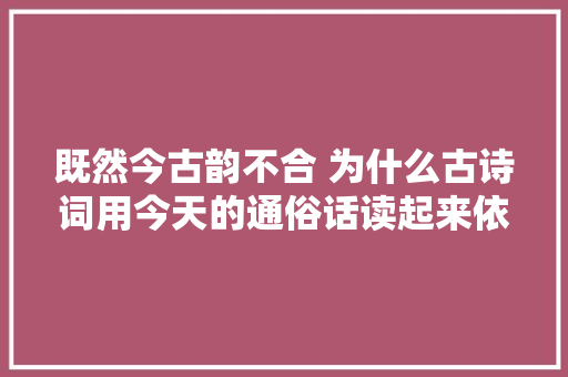 既然今古韵不合 为什么古诗词用今天的通俗话读起来依然押韵呢