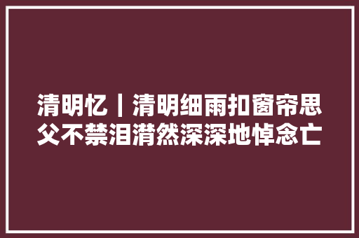 清明忆｜清明细雨扣窗帘思父不禁泪潸然深深地悼念亡父