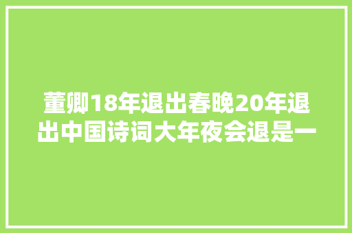 董卿18年退出春晚20年退出中国诗词大年夜会退是一种人生聪慧