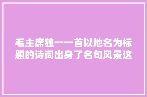 毛主席独一一首以地名为标题的诗词出身了名句风景这边独好