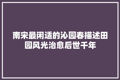 南宋最闲适的沁园春描述田园风光治愈后世千年