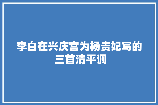 李白在兴庆宫为杨贵妃写的 三首清平调
