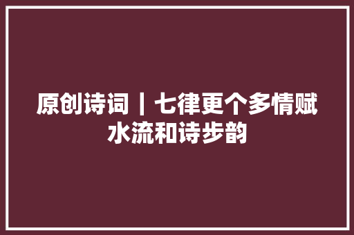 原创诗词｜七律更个多情赋水流和诗步韵