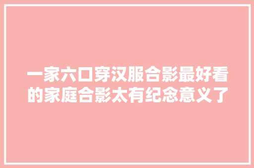 一家六口穿汉服合影最好看的家庭合影太有纪念意义了