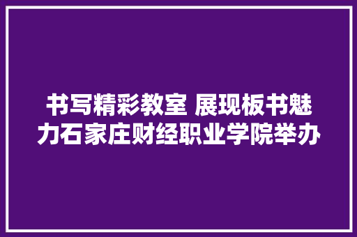 书写精彩教室 展现板书魅力石家庄财经职业学院举办板书设计竞赛