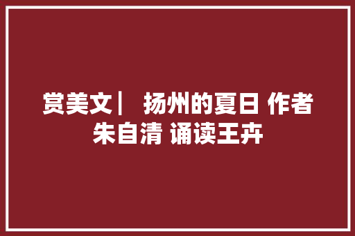 赏美文 ▏扬州的夏日 作者朱自清 诵读王卉