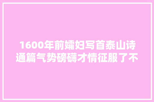 1600年前孀妇写首泰山诗通篇气势磅礴才情征服了不少文坛年夜师