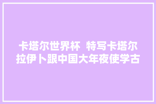 卡塔尔世界杯  特写卡塔尔拉伊卜跟中国大年夜使学古诗