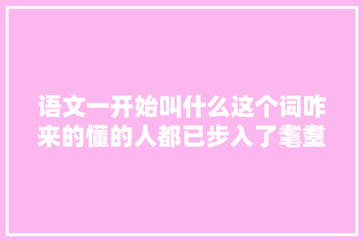 语文一开始叫什么这个词咋来的懂的人都已步入了耄耋之年