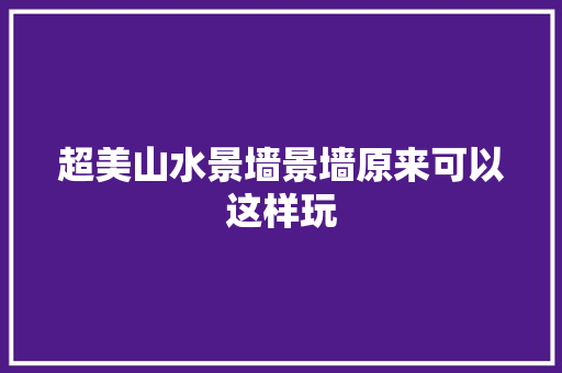 超美山水景墙景墙原来可以这样玩