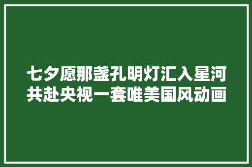 七夕愿那盏孔明灯汇入星河共赴央视一套唯美国风动画之约