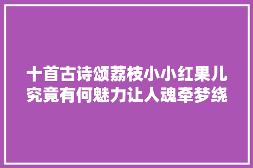 十首古诗颂荔枝小小红果儿究竟有何魅力让人魂牵梦绕