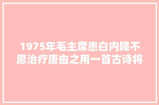 1975年毛主席患白内障不愿治疗唐由之用一首古诗将其奥妙说服