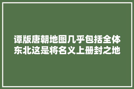 谭版唐朝地图几乎包括全体东北这是将名义上册封之地也算进来了