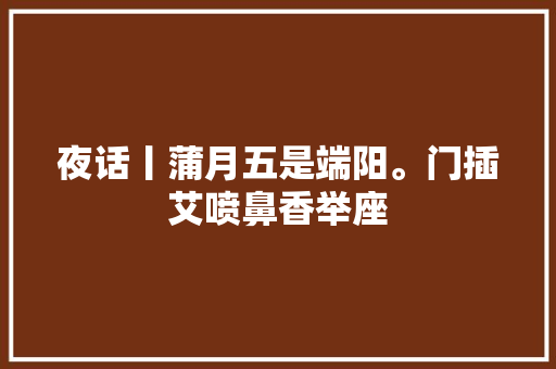 夜话丨蒲月五是端阳。门插艾喷鼻香举座