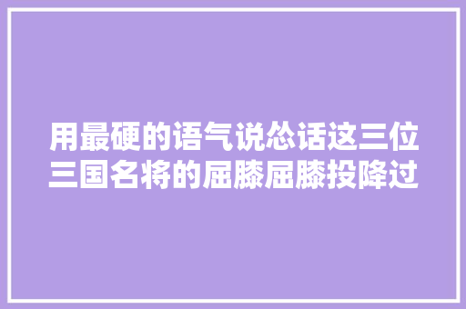 用最硬的语气说怂话这三位三国名将的屈膝屈膝投降过程很搞笑也很高明