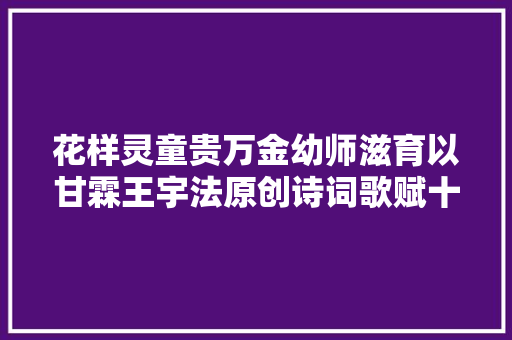 花样灵童贵万金幼师滋育以甘霖王宇法原创诗词歌赋十一首