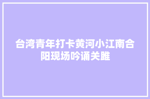 台湾青年打卡黄河小江南合阳现场吟诵关雎