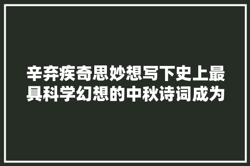 辛弃疾奇思妙想写下史上最具科学幻想的中秋诗词成为千古绝唱