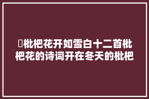 ​枇杷花开如雪白十二首枇杷花的诗词开在冬天的枇杷花