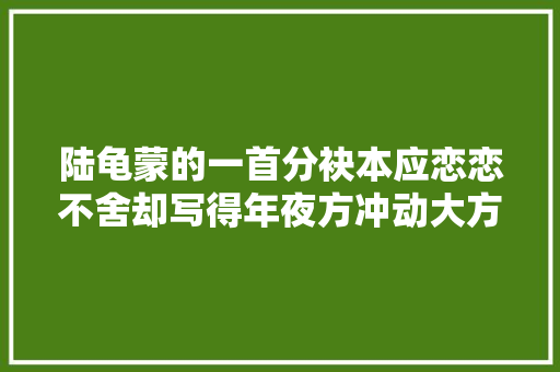 陆龟蒙的一首分袂本应恋恋不舍却写得年夜方冲动大方意气风发