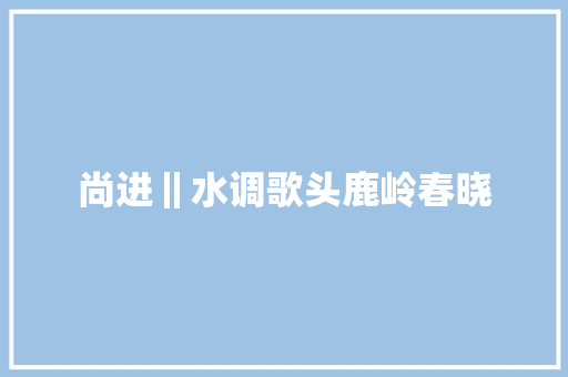 尚进‖水调歌头鹿岭春晓