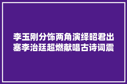 李玉刚分饰两角演绎昭君出塞李治廷超燃献唱古诗词震撼全场