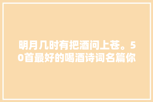 明月几时有把酒问上苍。50首最好的喝酒诗词名篇你值得拥有