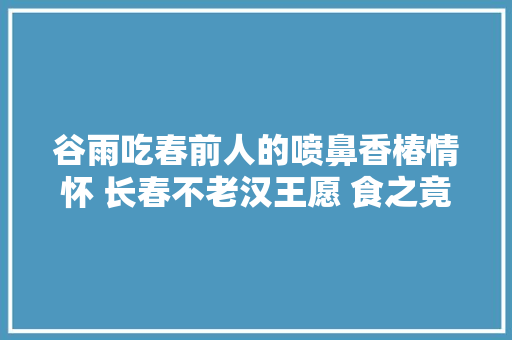 谷雨吃春前人的喷鼻香椿情怀 长春不老汉王愿 食之竟月喷鼻香齿颊