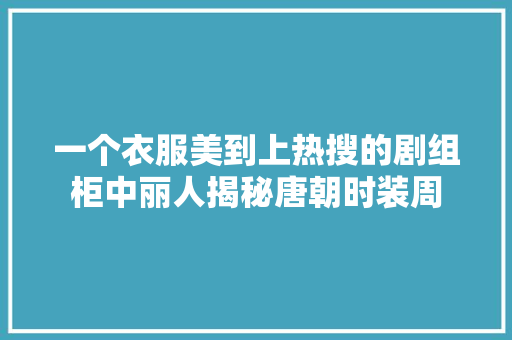 一个衣服美到上热搜的剧组柜中丽人揭秘唐朝时装周