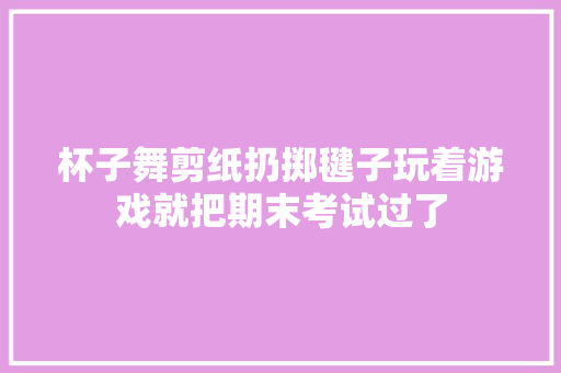 杯子舞剪纸扔掷毽子玩着游戏就把期末考试过了