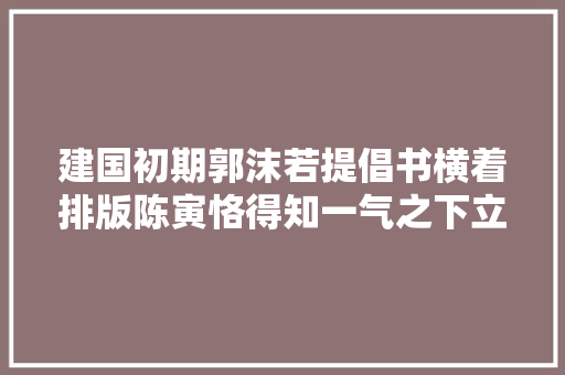 建国初期郭沫若提倡书横着排版陈寅恪得知一气之下立下一条遗嘱