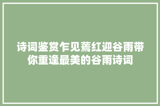 诗词鉴赏乍见蔫红迎谷雨带你重逢最美的谷雨诗词