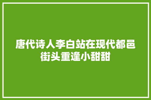 唐代诗人李白站在现代都邑街头重逢小甜甜