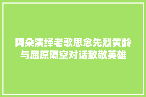 阿朵演绎老歌思念先烈黄龄与屈原隔空对话致敬英雄