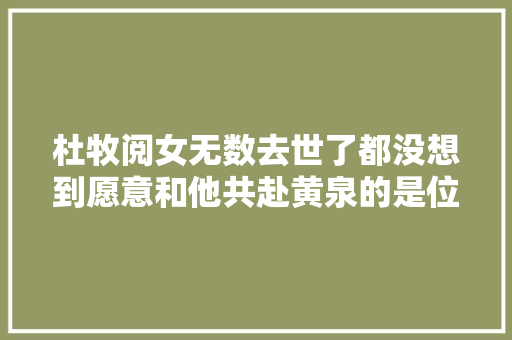 杜牧阅女无数去世了都没想到愿意和他共赴黄泉的是位风尘女子