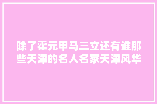 除了霍元甲马三立还有谁那些天津的名人名家天津风华盘点