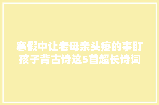 寒假中让老母亲头疼的事盯孩子背古诗这5首超长诗词十级难度