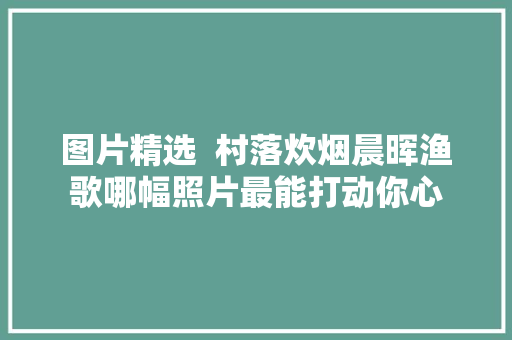 图片精选  村落炊烟晨晖渔歌哪幅照片最能打动你心