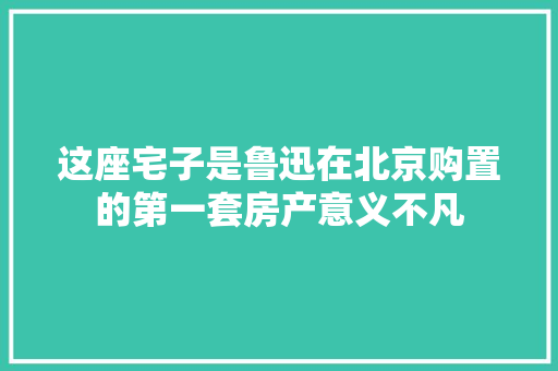 这座宅子是鲁迅在北京购置的第一套房产意义不凡