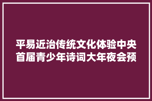 平易近治传统文化体验中央首届青少年诗词大年夜会预赛放榜