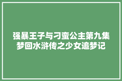 强暴王子与刁蛮公主第九集梦回水浒传之少女追梦记