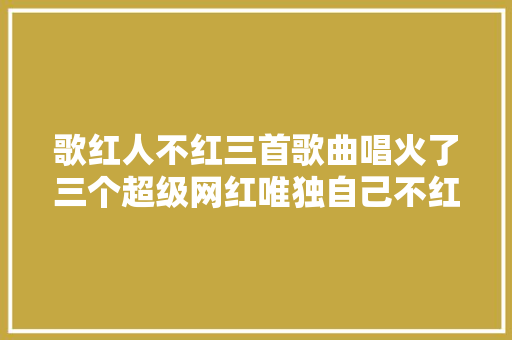 歌红人不红三首歌曲唱火了三个超级网红唯独自己不红