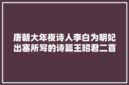 唐朝大年夜诗人李白为明妃出塞所写的诗篇王昭君二首