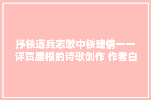 抒铁道兵志歌中铁建情一一评贺腊根的诗歌创作 作者白帆沐紫