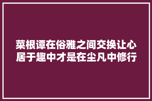 菜根谭在俗雅之间交换让心居于趣中才是在尘凡中修行